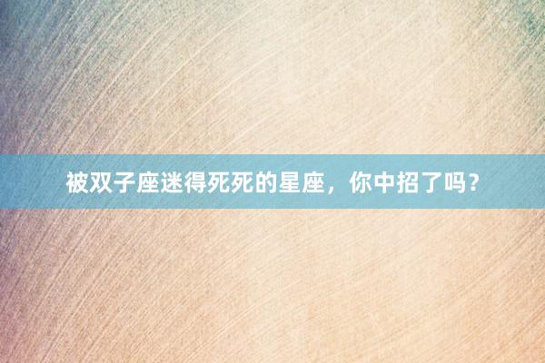 被双子座迷得死死的星座，你中招了吗？
